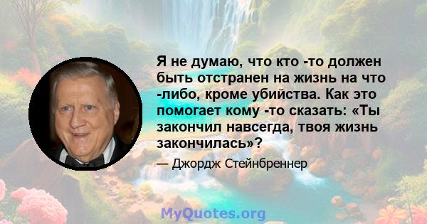 Я не думаю, что кто -то должен быть отстранен на жизнь на что -либо, кроме убийства. Как это помогает кому -то сказать: «Ты закончил навсегда, твоя жизнь закончилась»?