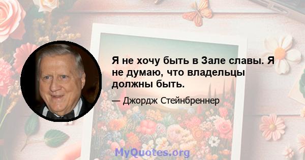 Я не хочу быть в Зале славы. Я не думаю, что владельцы должны быть.