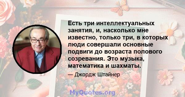 Есть три интеллектуальных занятия, и, насколько мне известно, только три, в которых люди совершали основные подвиги до возраста полового созревания. Это музыка, математика и шахматы.