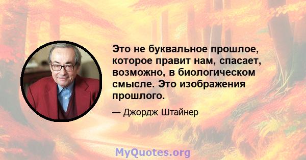 Это не буквальное прошлое, которое правит нам, спасает, возможно, в биологическом смысле. Это изображения прошлого.