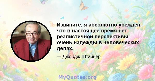 Извините, я абсолютно убежден, что в настоящее время нет реалистичной перспективы очень надежды в человеческих делах.