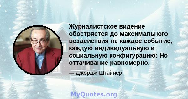 Журналистское видение обостряется до максимального воздействия на каждое событие, каждую индивидуальную и социальную конфигурацию; Но оттачивание равномерно.