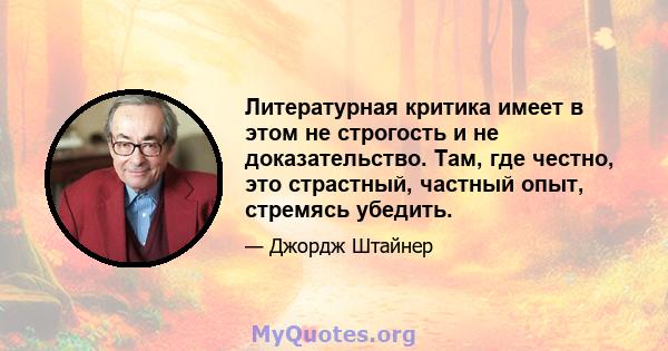 Литературная критика имеет в этом не строгость и не доказательство. Там, где честно, это страстный, частный опыт, стремясь убедить.