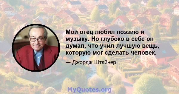 Мой отец любил поэзию и музыку. Но глубоко в себе он думал, что учил лучшую вещь, которую мог сделать человек.