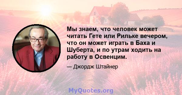 Мы знаем, что человек может читать Гете или Рильке вечером, что он может играть в Баха и Шуберта, и по утрам ходить на работу в Освенцим.