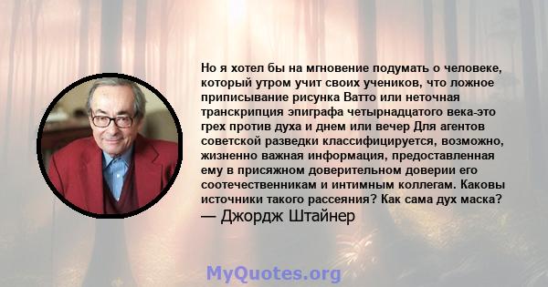 Но я хотел бы на мгновение подумать о человеке, который утром учит своих учеников, что ложное приписывание рисунка Ватто или неточная транскрипция эпиграфа четырнадцатого века-это грех против духа и днем ​​или вечер Для 