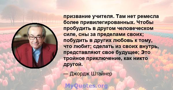 призвание учителя. Там нет ремесла более привилегированных. Чтобы пробудить в другом человеческом силе, сны за пределами своих; побудить в других любовь к тому, что любит; сделать из своих внутрь, представляют свое