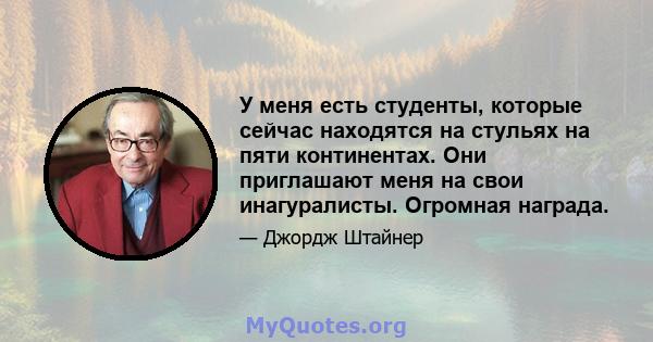 У меня есть студенты, которые сейчас находятся на стульях на пяти континентах. Они приглашают меня на свои инагуралисты. Огромная награда.