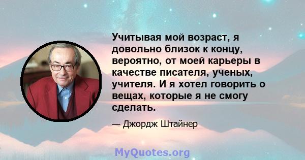 Учитывая мой возраст, я довольно близок к концу, вероятно, от моей карьеры в качестве писателя, ученых, учителя. И я хотел говорить о вещах, которые я не смогу сделать.