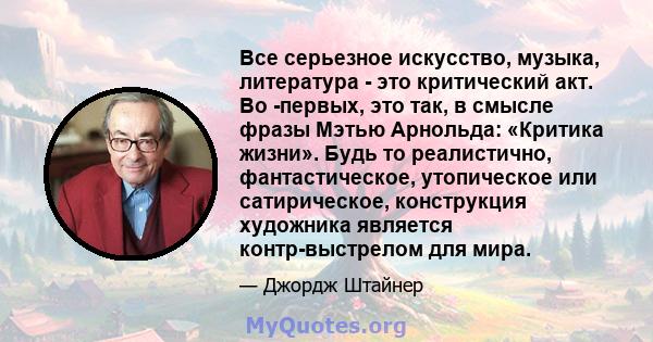 Все серьезное искусство, музыка, литература - это критический акт. Во -первых, это так, в смысле фразы Мэтью Арнольда: «Критика жизни». Будь то реалистично, фантастическое, утопическое или сатирическое, конструкция