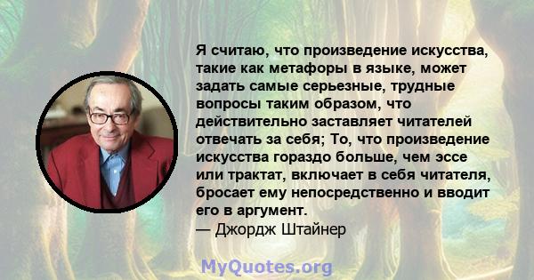 Я считаю, что произведение искусства, такие как метафоры в языке, может задать самые серьезные, трудные вопросы таким образом, что действительно заставляет читателей отвечать за себя; То, что произведение искусства