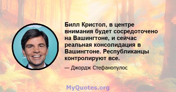 Билл Кристол, в центре внимания будет сосредоточено на Вашингтоне, и сейчас реальная консолидация в Вашингтоне. Республиканцы контролируют все.