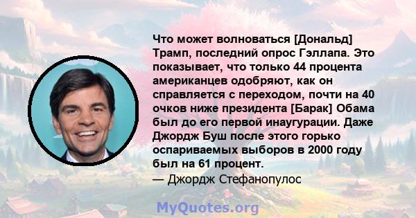 Что может волноваться [Дональд] Трамп, последний опрос Гэллапа. Это показывает, что только 44 процента американцев одобряют, как он справляется с переходом, почти на 40 очков ниже президента [Барак] Обама был до его