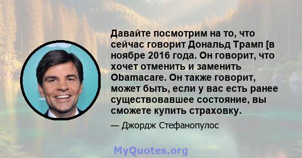 Давайте посмотрим на то, что сейчас говорит Дональд Трамп [в ноябре 2016 года. Он говорит, что хочет отменить и заменить Obamacare. Он также говорит, может быть, если у вас есть ранее существовавшее состояние, вы