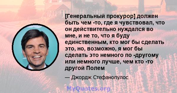 [Генеральный прокурор] должен быть чем -то, где я чувствовал, что он действительно нуждался во мне, и не то, что я буду единственным, кто мог бы сделать это, но, возможно, я мог бы сделать это немного по -другому или