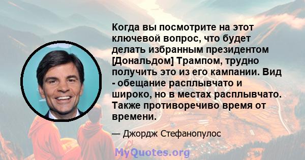 Когда вы посмотрите на этот ключевой вопрос, что будет делать избранным президентом [Дональдом] Трампом, трудно получить это из его кампании. Вид - обещание расплывчато и широко, но в местах расплывчато. Также