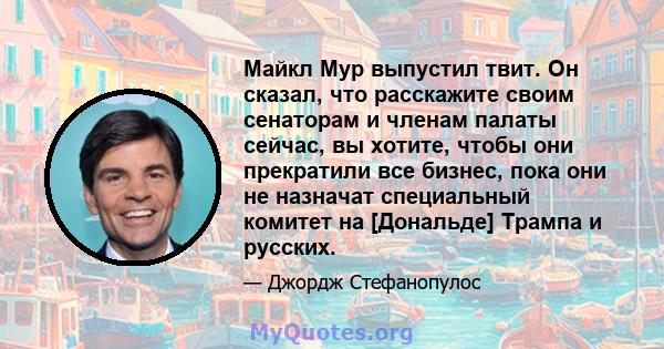 Майкл Мур выпустил твит. Он сказал, что расскажите своим сенаторам и членам палаты сейчас, вы хотите, чтобы они прекратили все бизнес, пока они не назначат специальный комитет на [Дональде] Трампа и русских.