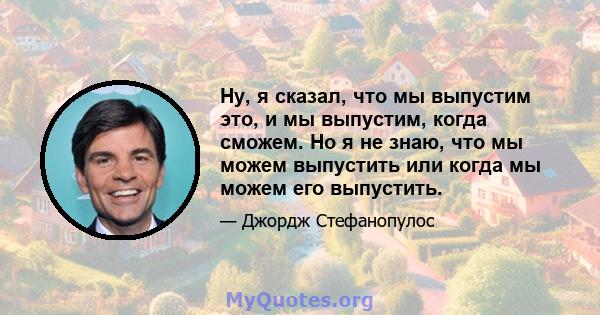 Ну, я сказал, что мы выпустим это, и мы выпустим, когда сможем. Но я не знаю, что мы можем выпустить или когда мы можем его выпустить.