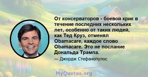 От консерваторов - боевой крик в течение последних нескольких лет, особенно от таких людей, как Тед Круз, отменял Obamacare, каждое слово Obamacare. Это не послание Дональда Трампа.