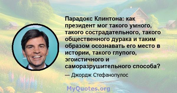 Парадокс Клинтона: как президент мог такого умного, такого сострадательного, такого общественного дурака и таким образом осознавать его место в истории, такого глупого, эгоистичного и саморазрушительного способа?