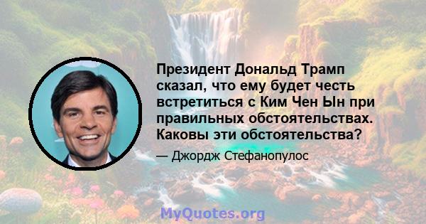 Президент Дональд Трамп сказал, что ему будет честь встретиться с Ким Чен Ын при правильных обстоятельствах. Каковы эти обстоятельства?