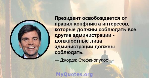 Президент освобождается от правил конфликта интересов, которые должны соблюдать все другие администрации - должностные лица администрации должны соблюдать.