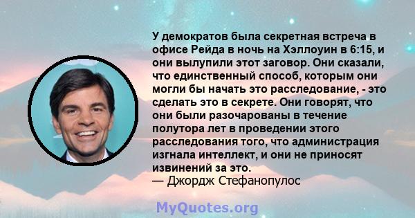 У демократов была секретная встреча в офисе Рейда в ночь на Хэллоуин в 6:15, и они вылупили этот заговор. Они сказали, что единственный способ, которым они могли бы начать это расследование, - это сделать это в секрете. 