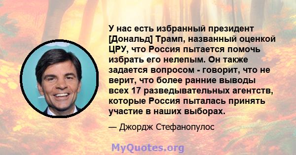 У нас есть избранный президент [Дональд] Трамп, названный оценкой ЦРУ, что Россия пытается помочь избрать его нелепым. Он также задается вопросом - говорит, что не верит, что более ранние выводы всех 17 разведывательных 