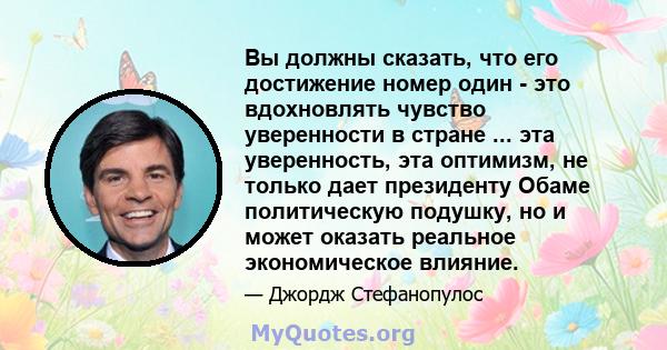 Вы должны сказать, что его достижение номер один - это вдохновлять чувство уверенности в стране ... эта уверенность, эта оптимизм, не только дает президенту Обаме политическую подушку, но и может оказать реальное