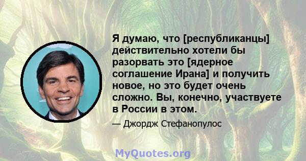 Я думаю, что [республиканцы] действительно хотели бы разорвать это [ядерное соглашение Ирана] и получить новое, но это будет очень сложно. Вы, конечно, участвуете в России в этом.