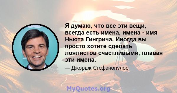 Я думаю, что все эти вещи, всегда есть имена, имена - имя Ньюта Гингрича. Иногда вы просто хотите сделать лоялистов счастливыми, плавая эти имена.