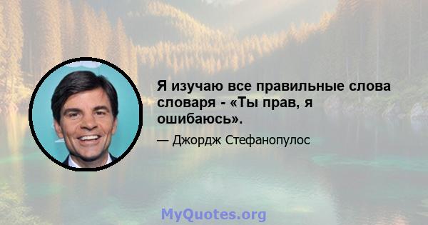 Я изучаю все правильные слова словаря - «Ты прав, я ошибаюсь».