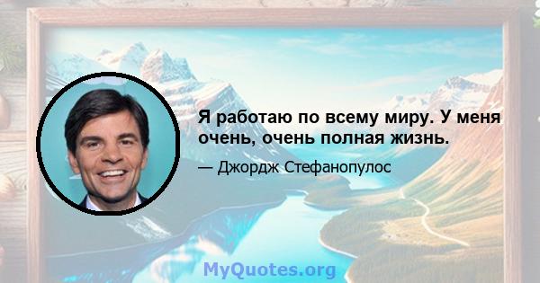 Я работаю по всему миру. У меня очень, очень полная жизнь.