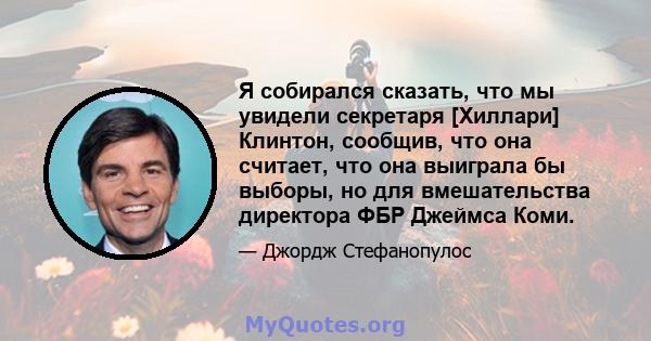 Я собирался сказать, что мы увидели секретаря [Хиллари] Клинтон, сообщив, что она считает, что она выиграла бы выборы, но для вмешательства директора ФБР Джеймса Коми.