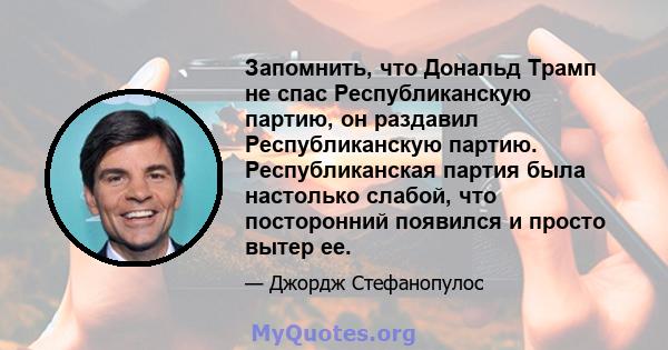 Запомнить, что Дональд Трамп не спас Республиканскую партию, он раздавил Республиканскую партию. Республиканская партия была настолько слабой, что посторонний появился и просто вытер ее.