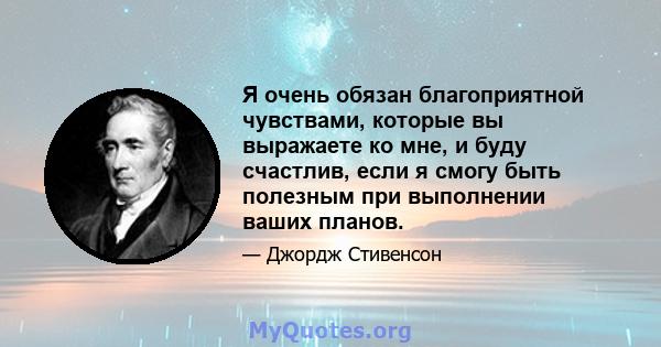 Я очень обязан благоприятной чувствами, которые вы выражаете ко мне, и буду счастлив, если я смогу быть полезным при выполнении ваших планов.