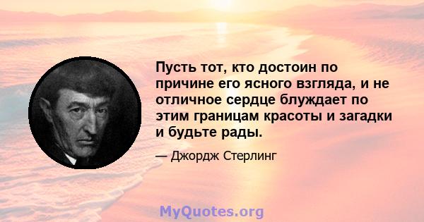 Пусть тот, кто достоин по причине его ясного взгляда, и не отличное сердце блуждает по этим границам красоты и загадки и будьте рады.