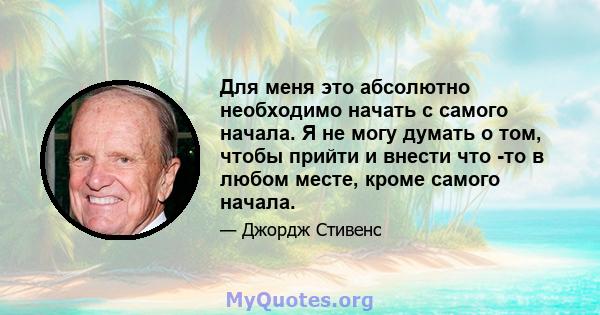 Для меня это абсолютно необходимо начать с самого начала. Я не могу думать о том, чтобы прийти и внести что -то в любом месте, кроме самого начала.