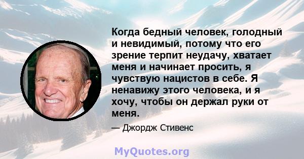 Когда бедный человек, голодный и невидимый, потому что его зрение терпит неудачу, хватает меня и начинает просить, я чувствую нацистов в себе. Я ненавижу этого человека, и я хочу, чтобы он держал руки от меня.