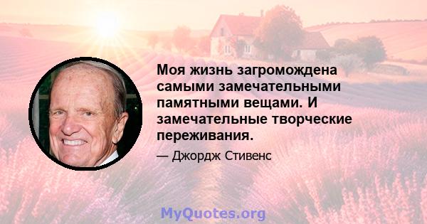 Моя жизнь загромождена самыми замечательными памятными вещами. И замечательные творческие переживания.