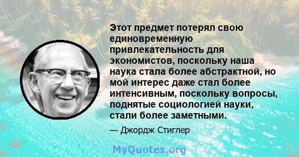 Этот предмет потерял свою единовременную привлекательность для экономистов, поскольку наша наука стала более абстрактной, но мой интерес даже стал более интенсивным, поскольку вопросы, поднятые социологией науки, стали