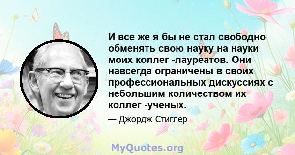 И все же я бы не стал свободно обменять свою науку на науки моих коллег -лауреатов. Они навсегда ограничены в своих профессиональных дискуссиях с небольшим количеством их коллег -ученых.