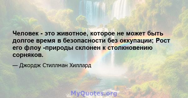 Человек - это животное, которое не может быть долгое время в безопасности без оккупации; Рост его флоу -природы склонен к столкновению сорняков.