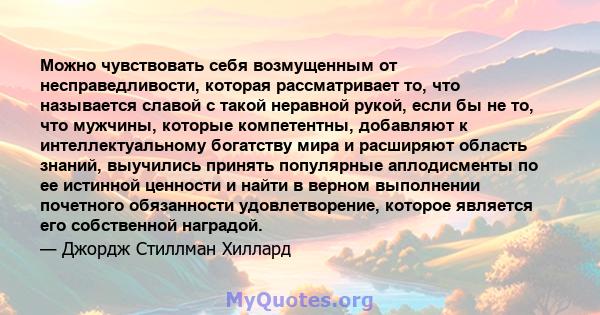 Можно чувствовать себя возмущенным от несправедливости, которая рассматривает то, что называется славой с такой неравной рукой, если бы не то, что мужчины, которые компетентны, добавляют к интеллектуальному богатству