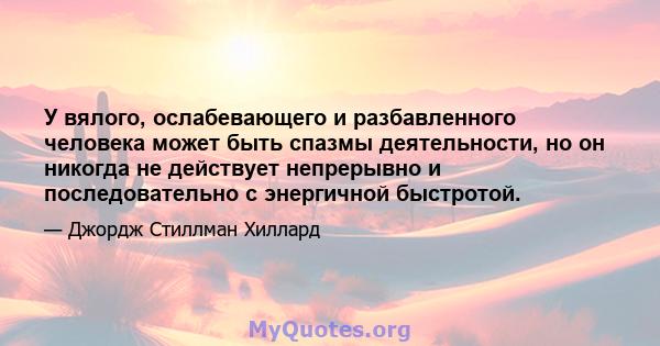 У вялого, ослабевающего и разбавленного человека может быть спазмы деятельности, но он никогда не действует непрерывно и последовательно с энергичной быстротой.