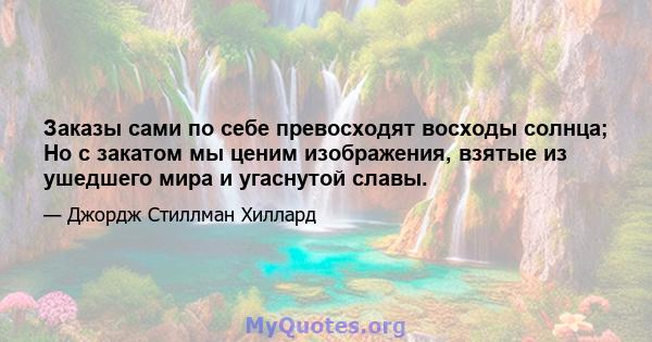 Заказы сами по себе превосходят восходы солнца; Но с закатом мы ценим изображения, взятые из ушедшего мира и угаснутой славы.