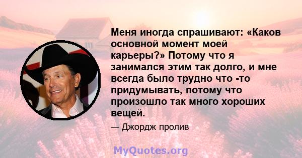 Меня иногда спрашивают: «Каков основной момент моей карьеры?» Потому что я занимался этим так долго, и мне всегда было трудно что -то придумывать, потому что произошло так много хороших вещей.