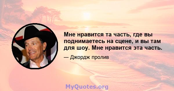 Мне нравится та часть, где вы поднимаетесь на сцене, и вы там для шоу. Мне нравится эта часть.