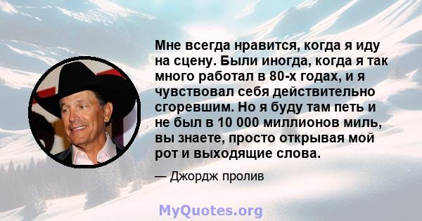 Мне всегда нравится, когда я иду на сцену. Были иногда, когда я так много работал в 80-х годах, и я чувствовал себя действительно сгоревшим. Но я буду там петь и не был в 10 000 миллионов миль, вы знаете, просто