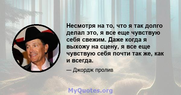 Несмотря на то, что я так долго делал это, я все еще чувствую себя свежим. Даже когда я выхожу на сцену, я все еще чувствую себя почти так же, как и всегда.